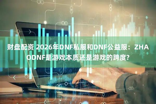 财盘配资 2026年DNF私服和DNF公益服：ZHAODNF是游戏本质还是游戏的跨度?