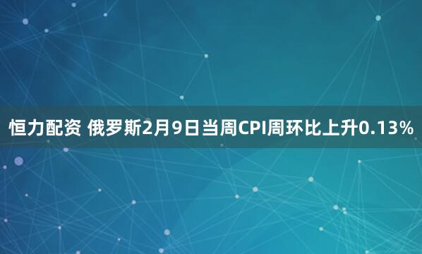 恒力配资 俄罗斯2月9日当周CPI周环比上升0.13%